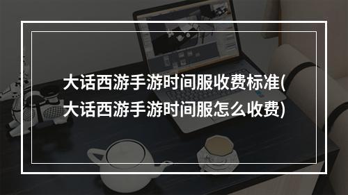 大话西游手游时间服收费标准(大话西游手游时间服怎么收费)