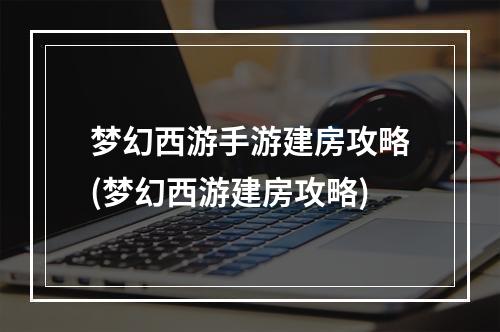 梦幻西游手游建房攻略(梦幻西游建房攻略)