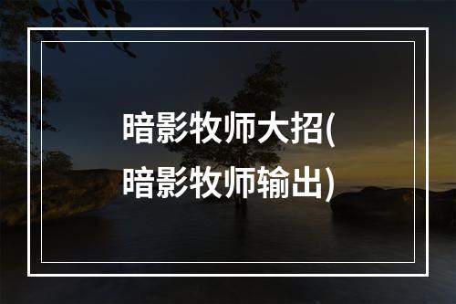 暗影牧师大招(暗影牧师输出)