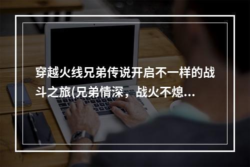 穿越火线兄弟传说开启不一样的战斗之旅(兄弟情深，战火不熄)