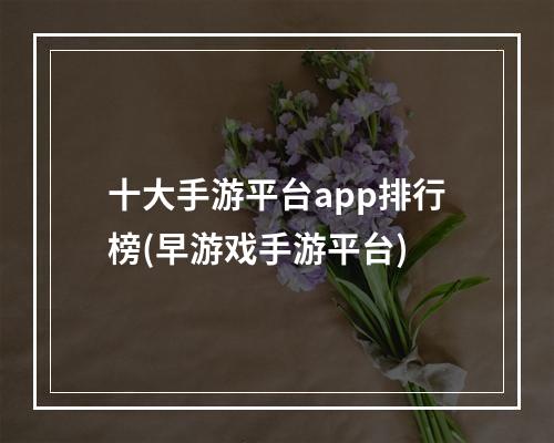 十大手游平台app排行榜(早游戏手游平台)