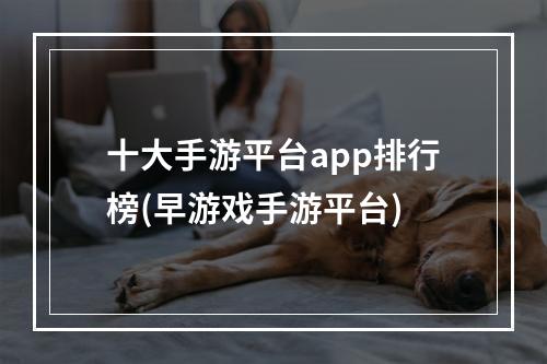 十大手游平台app排行榜(早游戏手游平台)