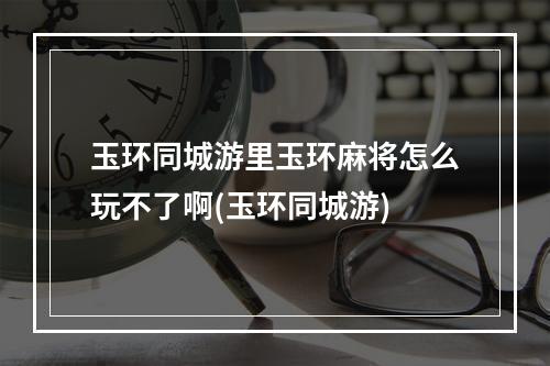 玉环同城游里玉环麻将怎么玩不了啊(玉环同城游)