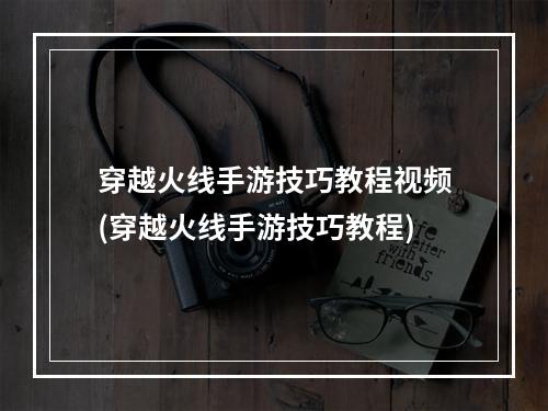 穿越火线手游技巧教程视频(穿越火线手游技巧教程)