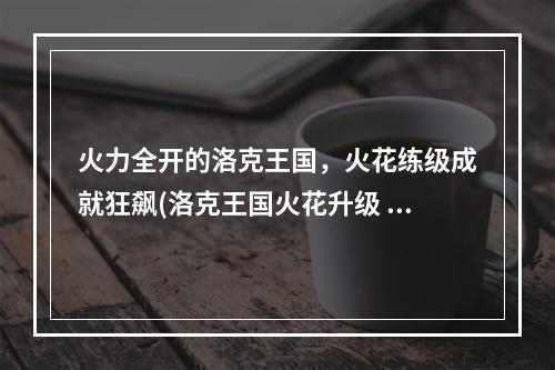 火力全开的洛克王国，火花练级成就狂飙(洛克王国火花升级 高效技巧)