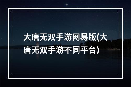 大唐无双手游网易版(大唐无双手游不同平台)