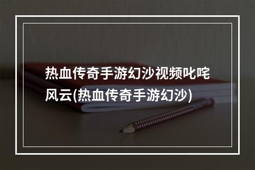 热血传奇手游幻沙视频叱咤风云(热血传奇手游幻沙)