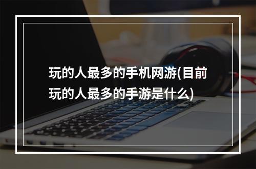 玩的人最多的手机网游(目前玩的人最多的手游是什么)