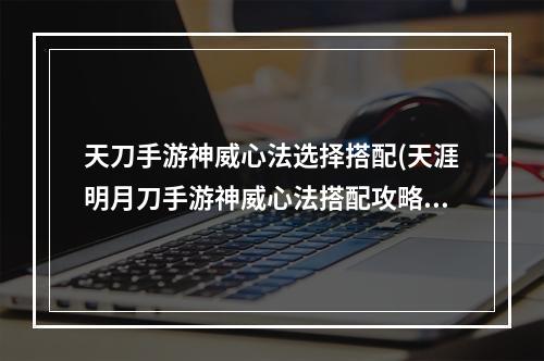 天刀手游神威心法选择搭配(天涯明月刀手游神威心法搭配攻略 2022神威心法怎么)