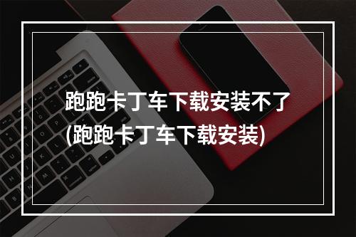 跑跑卡丁车下载安装不了(跑跑卡丁车下载安装)