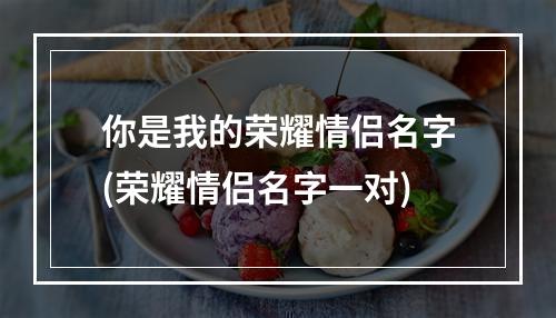 你是我的荣耀情侣名字(荣耀情侣名字一对)