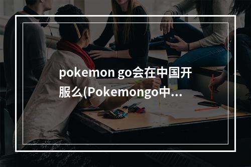 pokemon go会在中国开服么(Pokemongo中国什么时候可以玩口袋妖怪go国内能玩吗)