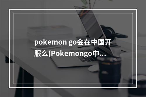 pokemon go会在中国开服么(Pokemongo中国什么时候可以玩口袋妖怪go国内能玩吗)