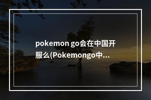 pokemon go会在中国开服么(Pokemongo中国什么时候可以玩口袋妖怪go国内能玩吗)