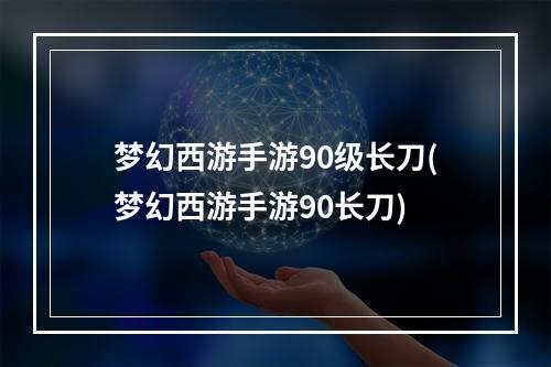 梦幻西游手游90级长刀(梦幻西游手游90长刀)