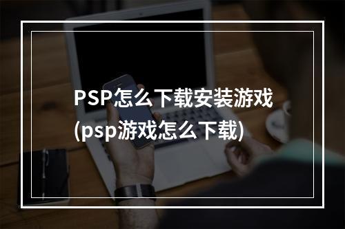 PSP怎么下载安装游戏(psp游戏怎么下载)