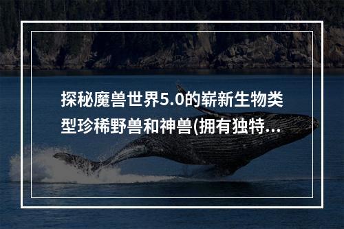 探秘魔兽世界5.0的崭新生物类型珍稀野兽和神兽(拥有独特能力的熊猫人之谜中的新生物——你知道吗？)