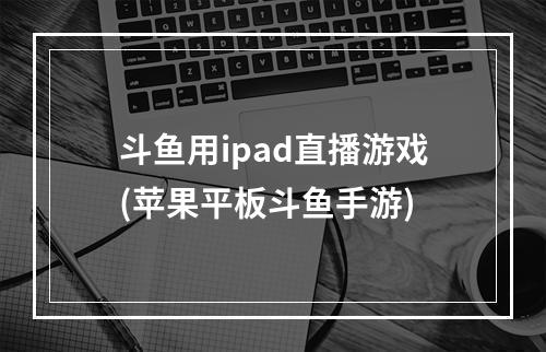 斗鱼用ipad直播游戏(苹果平板斗鱼手游)