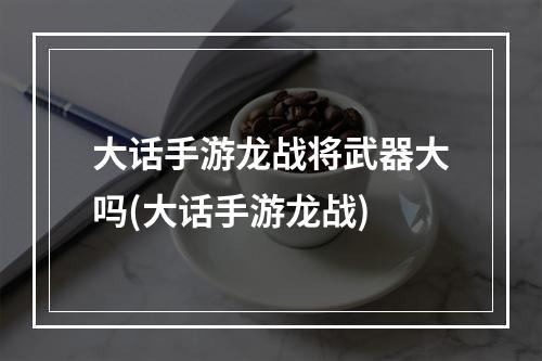 大话手游龙战将武器大吗(大话手游龙战)