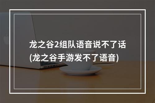 龙之谷2组队语音说不了话(龙之谷手游发不了语音)