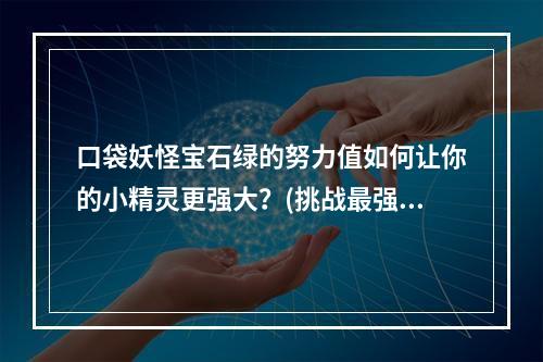 口袋妖怪宝石绿的努力值如何让你的小精灵更强大？(挑战最强大的对手努力值在口袋妖怪宝石绿的重要性)