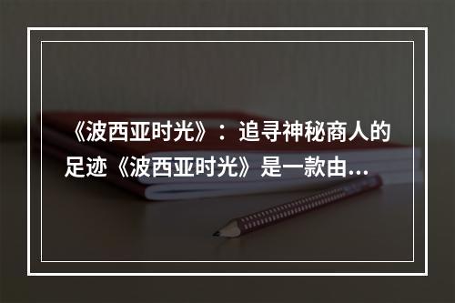 《波西亚时光》：追寻神秘商人的足迹《波西亚时光》是一款由中国游戏开发公司Pathea Games制作的开放世界游戏。游戏中的世界极为广阔，充满着各种各样的神秘事