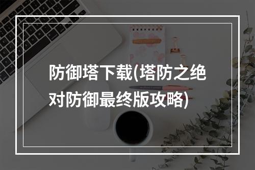 防御塔下载(塔防之绝对防御最终版攻略)