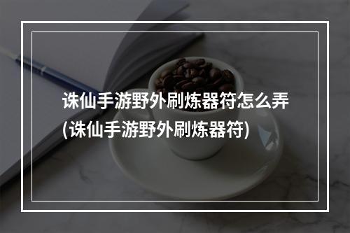 诛仙手游野外刷炼器符怎么弄(诛仙手游野外刷炼器符)