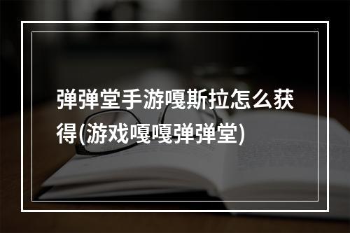 弹弹堂手游嘎斯拉怎么获得(游戏嘎嘎弹弹堂)