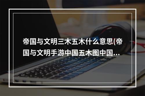 帝国与文明三木五木什么意思(帝国与文明手游中国五木图中国5木建筑布局)