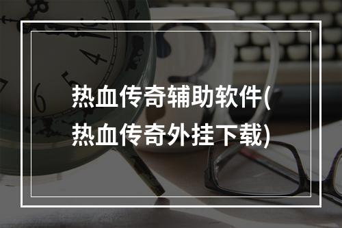 热血传奇辅助软件(热血传奇外挂下载)