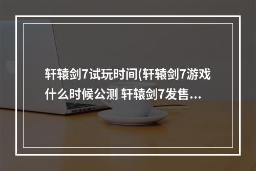 轩辕剑7试玩时间(轩辕剑7游戏什么时候公测 轩辕剑7发售时间介绍)