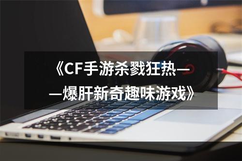 《CF手游杀戮狂热——爆肝新奇趣味游戏》