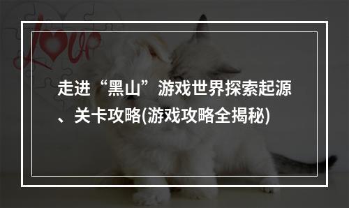 走进“黑山”游戏世界探索起源、关卡攻略(游戏攻略全揭秘)