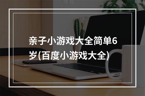 亲子小游戏大全简单6岁(百度小游戏大全)