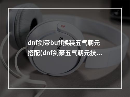 dnf剑帝buff换装五气朝元搭配(dnf剑豪五气朝元技能等级堆叠 dnf剑豪加五气朝元技能)