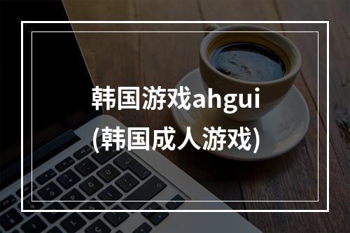 韩国游戏ahgui(韩国成人游戏)