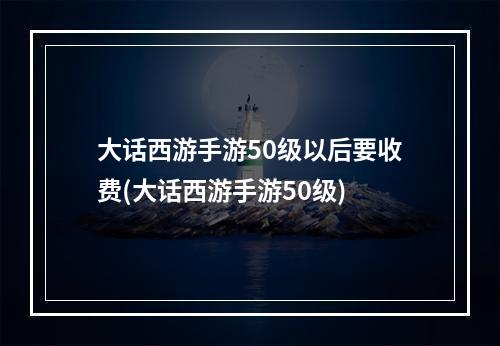 大话西游手游50级以后要收费(大话西游手游50级)