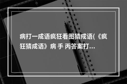 病打一成语疯狂看图猜成语(《疯狂猜成语》病 手 丙答案打一成语 )