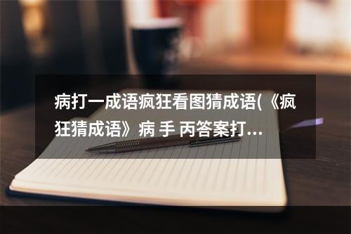 病打一成语疯狂看图猜成语(《疯狂猜成语》病 手 丙答案打一成语 )