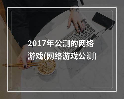 2017年公测的网络游戏(网络游戏公测)