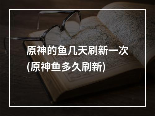 原神的鱼几天刷新一次(原神鱼多久刷新)