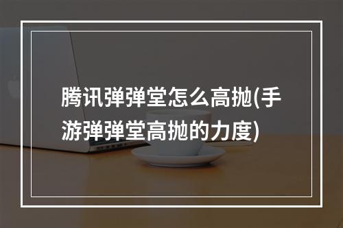 腾讯弹弹堂怎么高抛(手游弹弹堂高抛的力度)