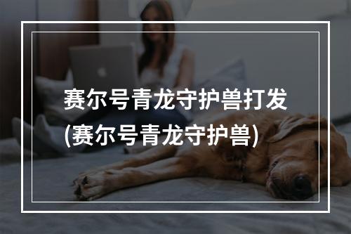 赛尔号青龙守护兽打发(赛尔号青龙守护兽)