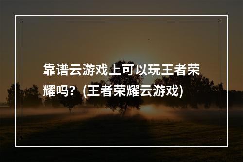 靠谱云游戏上可以玩王者荣耀吗？(王者荣耀云游戏)