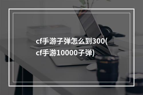 cf手游子弹怎么到300(cf手游10000子弹)