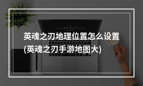 英魂之刃地理位置怎么设置(英魂之刃手游地图大)