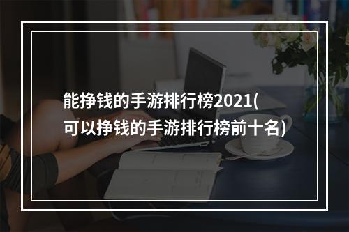 能挣钱的手游排行榜2021(可以挣钱的手游排行榜前十名)