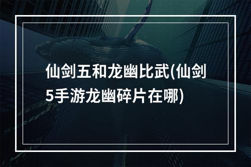 仙剑五和龙幽比武(仙剑5手游龙幽碎片在哪)