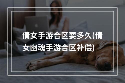 倩女手游合区要多久(倩女幽魂手游合区补偿)